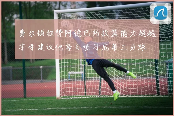 费尔顿称赞阿德巴约投篮能力超越字母建议他每日练习底角三分球