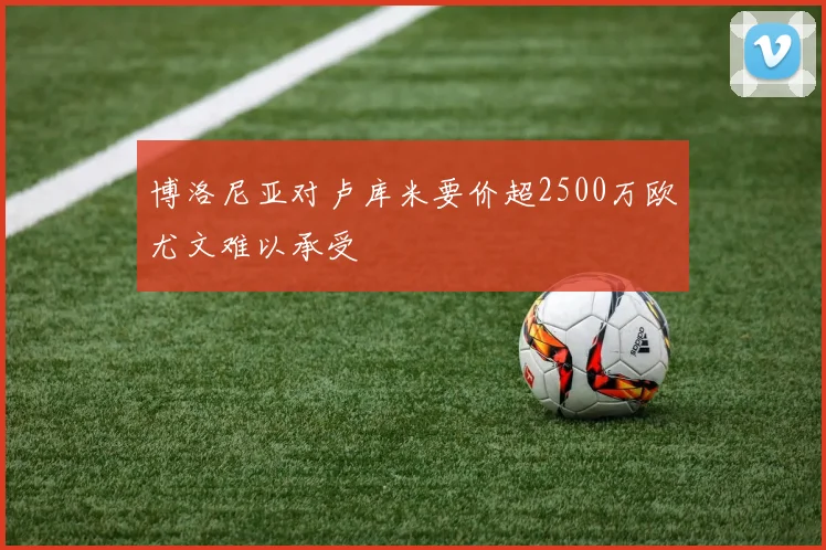博洛尼亚对卢库米要价超2500万欧尤文难以承受