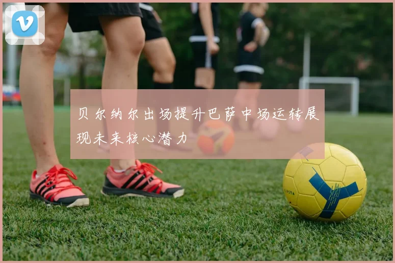 贝尔纳尔出场提升巴萨中场运转展现未来核心潜力