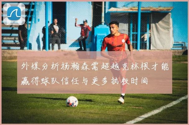 外媒分析杨瀚森需超越克林根才能赢得球队信任与更多执教时间