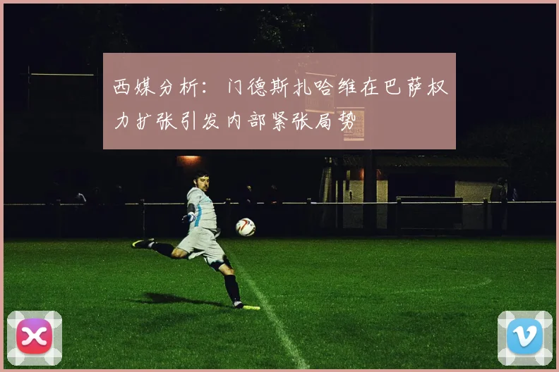 西媒分析：门德斯扎哈维在巴萨权力扩张引发内部紧张局势