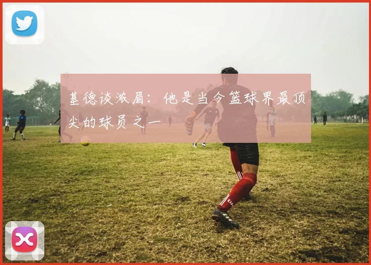 基德谈浓眉：他是当今篮球界最顶尖的球员之一
