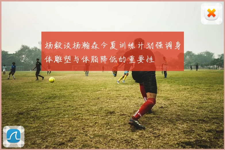 杨毅谈杨瀚森今夏训练计划强调身体雕塑与体脂降低的重要性