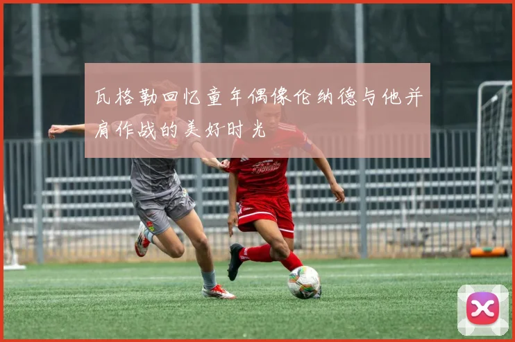 瓦格勒回忆童年偶像伦纳德与他并肩作战的美好时光