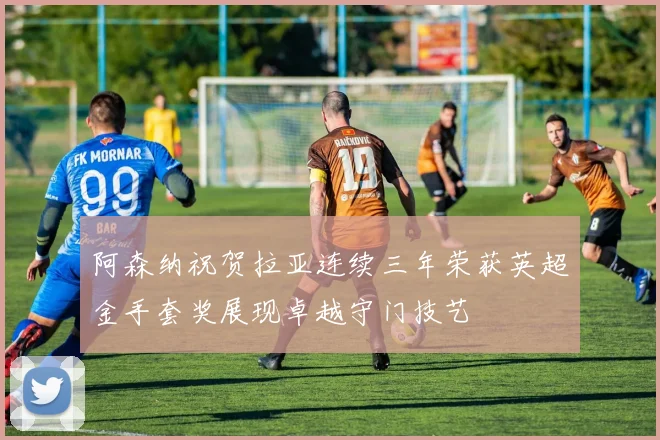 阿森纳祝贺拉亚连续三年荣获英超金手套奖展现卓越守门技艺