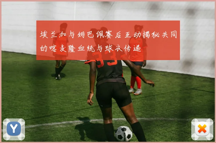 埃兰加与姆巴佩赛后互动揭秘共同的喀麦隆血统与球衣传递