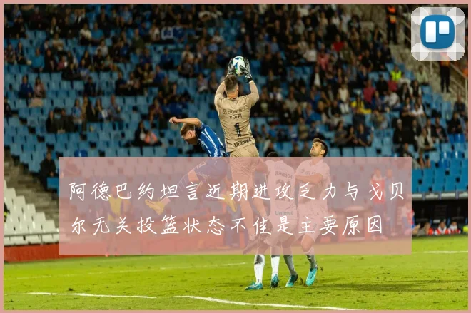 阿德巴约坦言近期进攻乏力与戈贝尔无关投篮状态不佳是主要原因