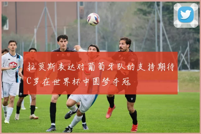 拉莫斯表达对葡萄牙队的支持期待C罗在世界杯中圆梦夺冠
