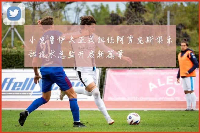 小克鲁伊夫正式担任阿贾克斯俱乐部技术总监开启新篇章