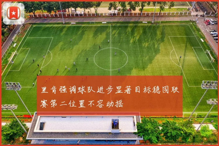 里肯强调球队进步显著目标稳固联赛第二位置不容动摇
