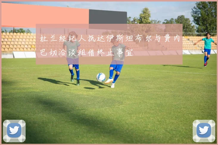 杜兰经纪人抵达伊斯坦布尔与费内巴切洽谈租借终止事宜