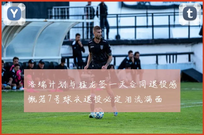 洛瑞计划与猛龙签一天合同退役感慨若7号球衣退役必定泪流满面