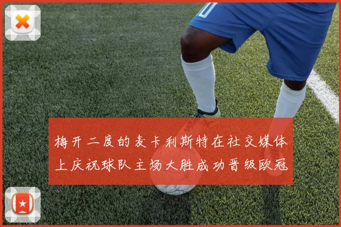 梅开二度的麦卡利斯特在社交媒体上庆祝球队主场大胜成功晋级欧冠16强