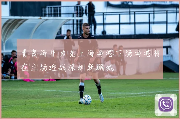 青岛海牛力克上海海港下场海港将在主场迎战深圳新鹏城