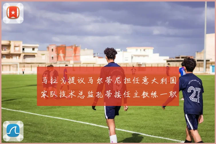 马拉戈提议马尔蒂尼担任意大利国家队技术总监孔蒂接任主教练一职